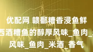 优配网 赣鄱糟香浸鱼鲜：解密江西酒糟鱼的醇厚风味_鱼肉_米酒_香气