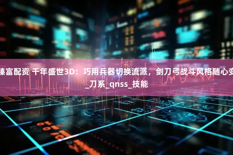 臻富配资 千年盛世3D：巧用兵器切换流派，剑刀弓战斗风格随心变_刀系_qnss_技能