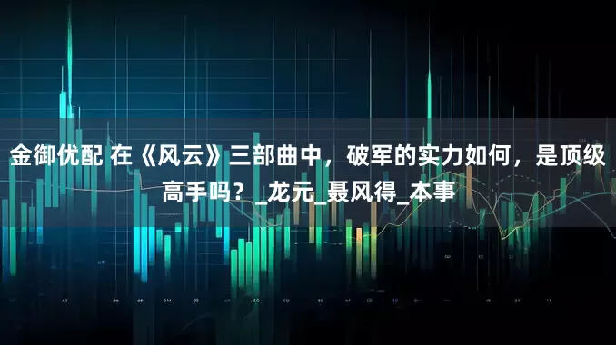金御优配 在《风云》三部曲中，破军的实力如何，是顶级高手吗？_龙元_聂风得_本事