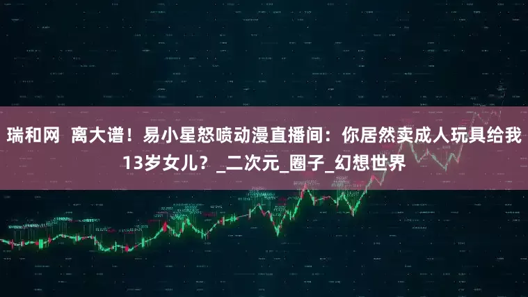 瑞和网  离大谱！易小星怒喷动漫直播间：你居然卖成人玩具给我13岁女儿？_二次元_圈子_幻想世界