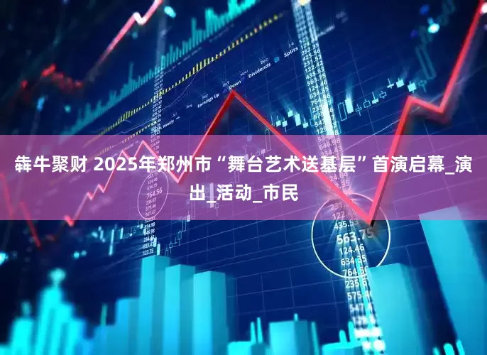犇牛聚财 2025年郑州市“舞台艺术送基层”首演启幕_演出_活动_市民