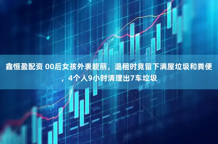 鑫恒盈配资 00后女孩外表靓丽，退租时竟留下满屋垃圾和粪便，4个人9小时清理出7车垃圾