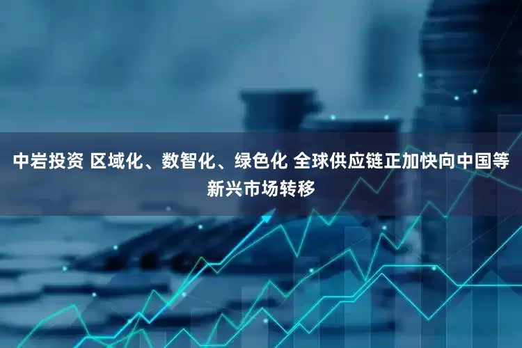 中岩投资 区域化、数智化、绿色化 全球供应链正加快向中国等新兴市场转移