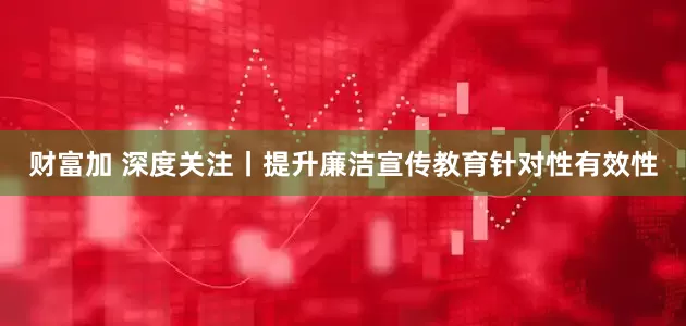 财富加 深度关注丨提升廉洁宣传教育针对性有效性