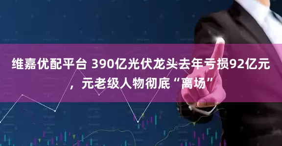 维嘉优配平台 390亿光伏龙头去年亏损92亿元，元老级人物彻底“离场”