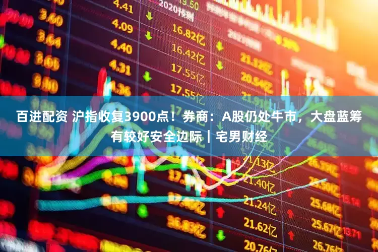 百进配资 沪指收复3900点！券商：A股仍处牛市，大盘蓝筹有较好安全边际｜宅男财经